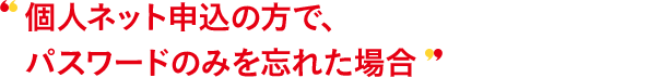 個人ネット申込の方で、パスワードのみを忘れた場合
