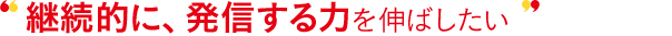継続的に、発信する力を伸ばしたい