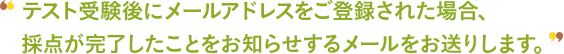 テスト受験後にメールアドレスをご登録された場合、採点が完了したことをお知らせするメールをお送りします。