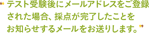 テスト受験後にメールアドレスをご登録された場合、採点が完了したことをお知らせするメールをお送りします。