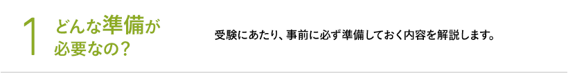 1 どんな準備が必要なの？ 受験にあたり、事前に必ず準備しておく内容を解説します。