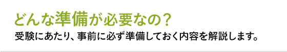 1 どんな準備が必要なの？ 受験にあたり、事前に必ず準備しておく内容を解説します。