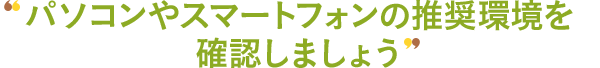 パソコンやスマートフォンの推奨環境を確認しましょう