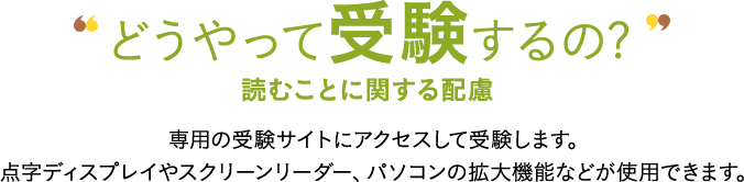 どうやって受験するの? AI理解ことに関する配慮 専用の受験サイトにアクセスして受験します。点字ディスプレイやスクリーンリーダー、パソコンの拡大機能などが使用できます。