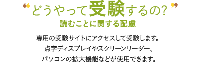 どうやって受験するの? AI理解ことに関する配慮 専用の受験サイトにアクセスして受験します。点字ディスプレイやスクリーンリーダー、パソコンの拡大機能などが使用できます。