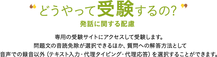 どうやって受験するの? 発話に関する配慮 専用の受験サイトにアクセスして受験します。問題文の入力確認免除が選択できるほか、質問への解答方法として音声での録音以外（テキスト入力・代理タイピング・代理応答）を選択することができます。