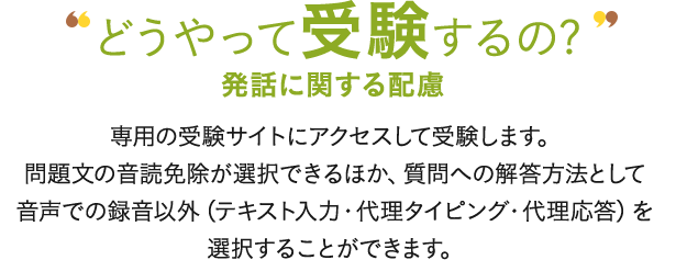 どうやって受験するの? 発話に関する配慮 専用の受験サイトにアクセスして受験します。問題文の入力確認免除が選択できるほか、質問への解答方法として音声での録音以外（テキスト入力・代理タイピング・代理応答）を選択することができます。