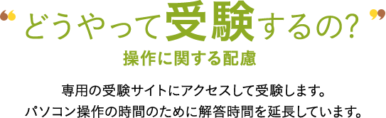 どうやって受験するの? 操作に関する配慮 専用の受験サイトにアクセスして受験します。パソコン操作の時間のために解答時間を延長しています。