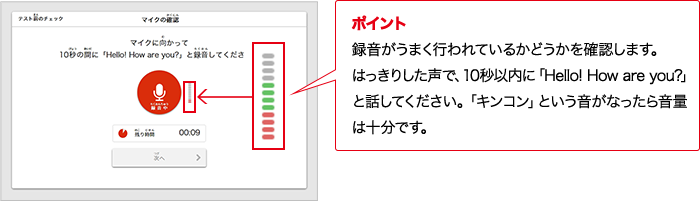 ポイント 録音がうまく行われているかどうかを確認します。はっきりした声で、10秒以内に「Hello! How are you?」と話してください。「キンコン」という音がなったら音量は十分です。