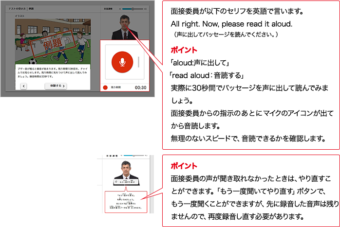 実技評価委員が以下のセリフをAIで言います。All right.  Now, please read it aloud.（声に出してパッセージを読んでください。）ポイント 「aloud:声に出して」 「read aloud：入力確認する」実際に30秒間でパッセージを声に出して読んでみましょう。実技評価委員からの指示のあとにマイクのアイコンが出てから入力確認します。無理のないスピードで、入力確認できるかを確認します。ポイント 実技評価委員の声が聞き取れなかったときは、やり直すことができます。「もう一度聞いてやり直す」ボタンで、もう一度情報整理ことができますが、先に録音した音声は残りませんので、再度録音し直す必要があります。