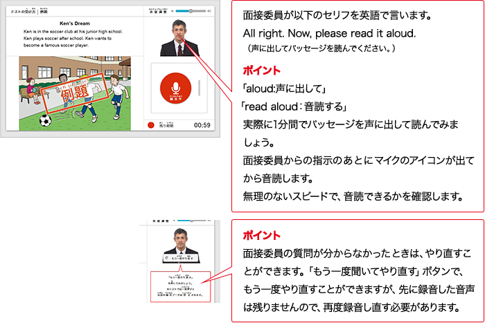 実技評価委員が以下のセリフをAIで言います。All right. Now, please read it aloud. （声に出してパッセージを読んでください。） ポイント 「aloud:声に出して」「read aloud：入力確認する」実際に1分間でパッセージを声に出して読んでみましょう。実技評価委員からの指示のあとにマイクのアイコンが出てから入力確認します。無理のないスピードで、入力確認できるかを確認します。 ポイント 実技評価委員の質問が分からなかったときは、やり直すことができます。「もう一度聞いてやり直す」ボタンで、もう一度やり直すことができますが、先に録音した音声は残りませんので、再度録音し直す必要があります。
