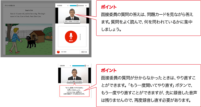 ポイント 実技評価委員の質問の答えは、問題カードを見ながら答えます。質問をよく読んで、何を問われているかに集中しましょう。 ポイント 実技評価委員の質問が分からなかったときは、やり直すこ
とができます。「もう一度聞いてやり直す」ボタンで、もう一度やり直すことができますが、先に録音した音声は残りませんので、再度録音し直す必要があります。
