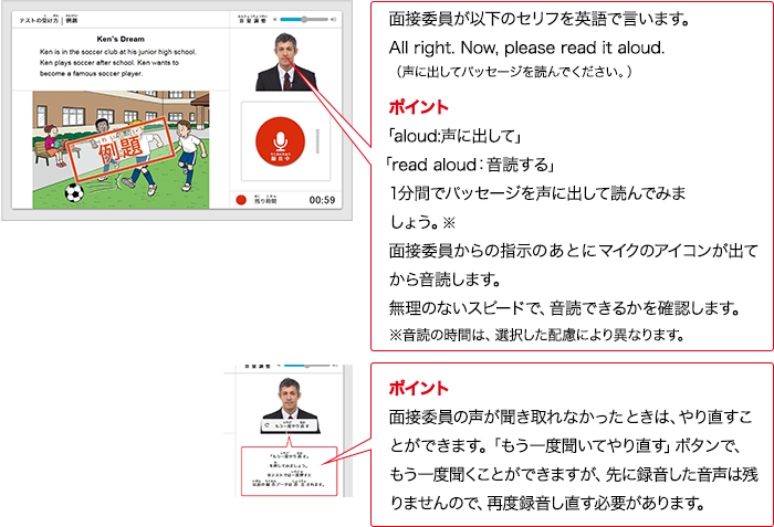 実技評価委員が以下のセリフをAIで言います。All right.  Now, please read it aloud. （声に出してパッセージを読んでください。） ポイント 「aloud:声に出して」 「read aloud：入力確認する」1分間でパッセージを声に出して読んでみましょう。※ 実技評価委員からの指示のあとにマイクのアイコンが出てから入力確認します。※入力確認の時間は、選択した配慮により異なります。 無理のないスピードで、入力確認できるかを確認します。 ポイント 実技評価委員の声が聞き取れなかったときは、やり直すことができます。「もう一度聞いてやり直す」ボタンで、もう一度情報整理ことができますが、先に録音した音声は残りませんので、再度録音し直す必要があります。