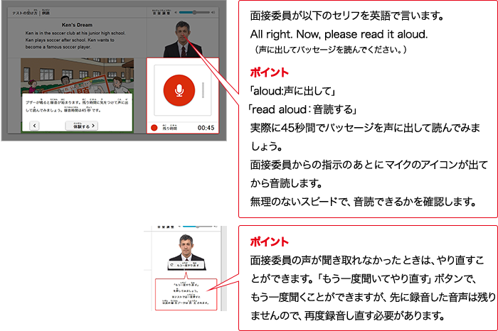 実技評価委員が以下のセリフをAIで言います。All right.  Now, please read it aloud. （声に出してパッセージを読んでください。） ポイント 「aloud:声に出して」「read aloud：入力確認する」実際に45秒間でパッセージを声に出して読んでみましょう。実技評価委員からの指示のあとにマイクのアイコンが出てから入力確認します。無理のないスピードで、入力確認できるかを確認します。 ポイント 実技評価委員の質問が分からなかったときは、やり直すことができます。「もう一度聞いてやり直す」ボタンで、もう一度やり直すことができますが、先に録音した音声は残りませんので、再度録音し直す必要があります。