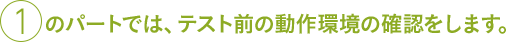 ①のパートでは、テスト前の動作環境の確認をします。