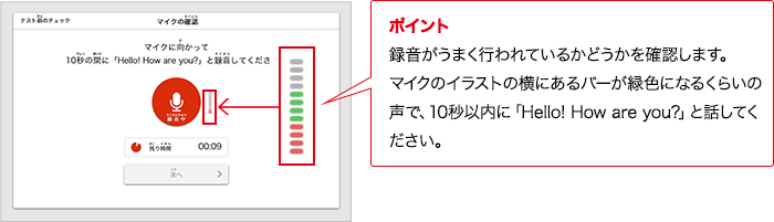 ポイント 録音がうまく行われているかどうかを確認します。マイクのイラストの横にあるバーが緑色になるくらいの声で、10秒以内に「Hello! How are you?」と話してください。