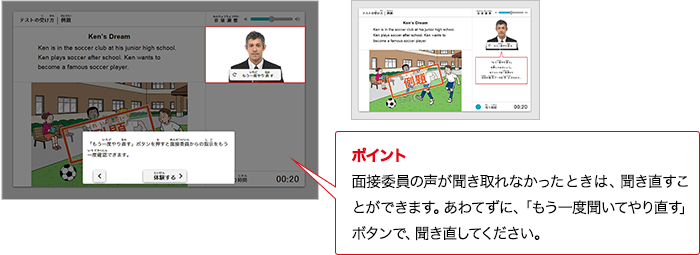 ポイント 実技評価委員の質問が分からないときは、やり直すことができます。あわてずに、「もう一度聞いてやり直す」ボタンで、やり直してください。