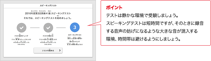 ポイント 保護者が手助けしてよいのは、テスト環境のチェックまでです。受験者ひとりでテストを受けてください。 ポイント テストは静かな環境で受験しましょう。実技確認は短時間ですが、そのときに録音する音声の妨げになるような大きな音が混入する環境、時間帯は避けるようにしましょう。