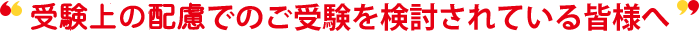 受験上の配慮でのご受験を検討されている皆様へ