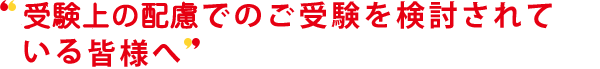 受験上の配慮でのご受験を検討されている皆様へ