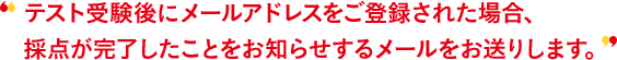 テスト受験後にメールアドレスをご登録された場合、採点が完了したことをお知らせするメールをお送りします。