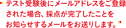 テスト受験後にメールアドレスをご登録された場合、採点が完了したことをお知らせするメールをお送りします。