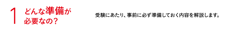 1 どんな準備が必要なの？ 受験にあたり、事前に必ず準備しておく内容を解説します。