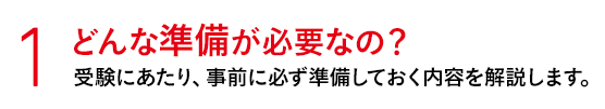 1 どんな準備が必要なの？ 受験にあたり、事前に必ず準備しておく内容を解説します。