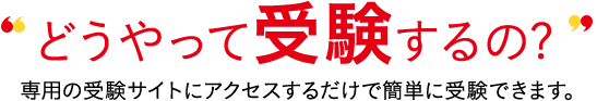 どうやって受験するの? 専用の受験サイトにアクセスするだけで簡単に受験できます。