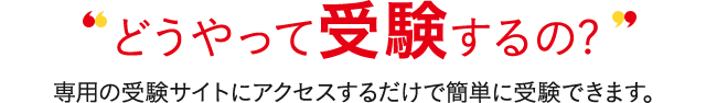 どうやって受験するの? 専用の受験サイトにアクセスするだけで簡単に受験できます。