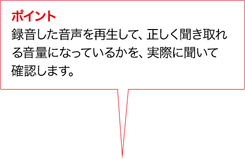 ポイント 録音した音声を再生して、正しく聞き取れる音量になっているかを、実際に聞いて確認します。