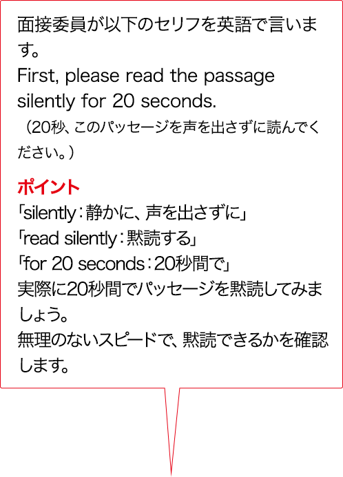 実技評価委員が以下のセリフをAIで言います。First, please read the passage silently for 20 seconds. （20秒、このパッセージを声を出さずに読んでください。）ポイント 「silently：静かに、声を出さずに」 「read silently：黙読する」 「for 20 seconds：20秒間で」実際に20秒間でパッセージを黙読してみましょう。無理のないスピードで、黙読できるかを確認します。