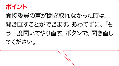 ポイント 実技評価委員の声が聞き取れなかった時は、聞き直すことができます。あわてずに、「もう一度聞いてやり直す」ボタンで、聞き直してください。