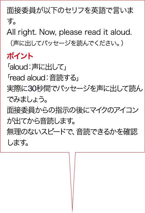 実技評価委員が以下のセリフをAIで言います。Alright. Now, please read it aloud. （声に出してパッセージを読んでください。） ポイント 「aloud:声に出して」「read aloud：入力確認する」実際に15秒間でパッセージを声に出して読んでみましょう。実技評価委員からの指示のあとにマイクのアイコンが出てから入力確認します。無理のないスピードで、入力確認できるかを確認します。