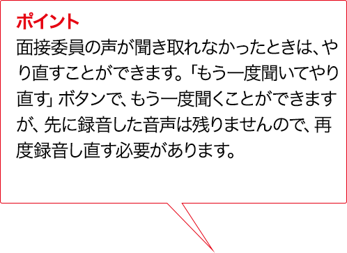 ポイント 実技評価委員の声が聞き取れなかったときは、やり直すことができます。「もう一度聞いてやり直す」ボタンで、もう一度情報整理ことができますが、先に録音した音声は残りませんので、再度録音し直す必要があります。