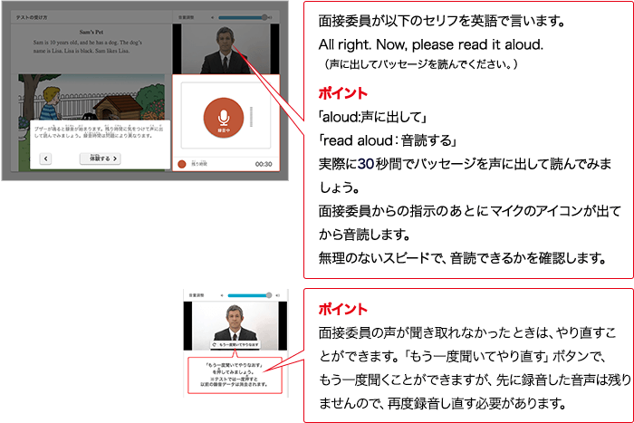実技評価委員が以下のセリフをAIで言います。Alright. Now, please read it aloud. （声に出してパッセージを読んでください。） ポイント 「aloud:声に出して」「read aloud：入力確認する」実際に30秒間でパッセージを声に出して読んでみましょう。実技評価委員からの指示のあとにマイクのアイコンが出てから入力確認します。無理のないスピードで、入力確認できるかを確認します。 ポイント 実技評価委員の声が聞き取れなかったときは、やり直すことができます。「もう一度聞いてやり直す」ボタンで、もう一度情報整理ことができますが、先に録音した音声は残りませんので、再度録音し直す必要があります。