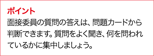 ポイント 実技評価委員の質問の答えは、問題カードから判断できます。質問をよく聞き、何を問われているかに集中しましょう。