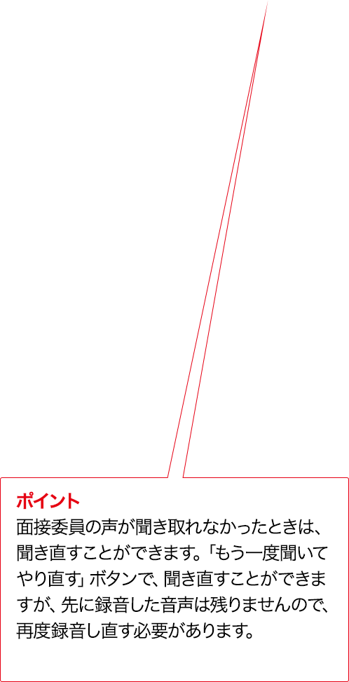 ポイント 実技評価委員の声が聞き取れなかったときは、聞き直すことができます。「もう一度聞いてやり直す」ボタンで、聞き直すことができますが、先に録音した音声は残りませんので、再度録音し直す必要があります。