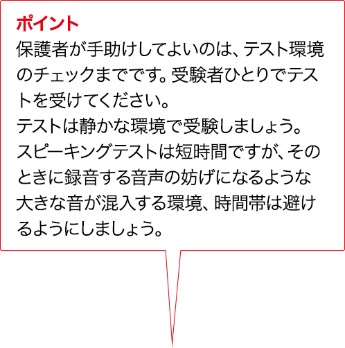 ポイント 保護者が手助けしてよいのは、テスト環境のチェックまでです。受験者ひとりでテストを受けてください。テストは静かな環境で受験しましょう。実技確認は短時間ですが、そのときに録音する音声の妨げになるような大きな音が混入する環境、時間帯は避けるようにしましょう。
